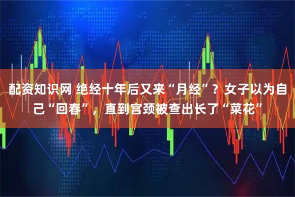 配资知识网 绝经十年后又来“月经”？女子以为自己“回春”，直到宫颈被查出长了“菜花”