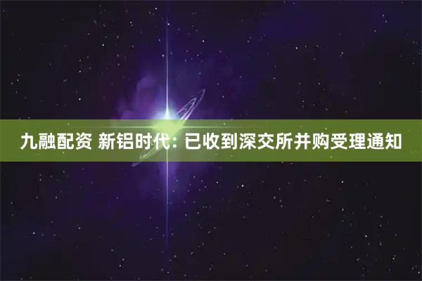 九融配资 新铝时代: 已收到深交所并购受理通知