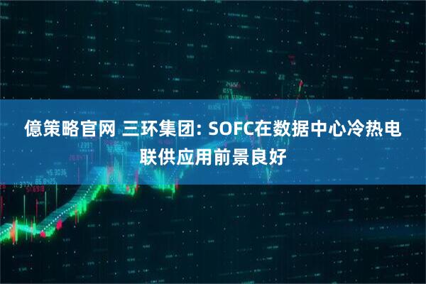 億策略官网 三环集团: SOFC在数据中心冷热电联供应用前景良好