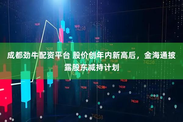 成都劲牛配资平台 股价创年内新高后，金海通披露股东减持计划