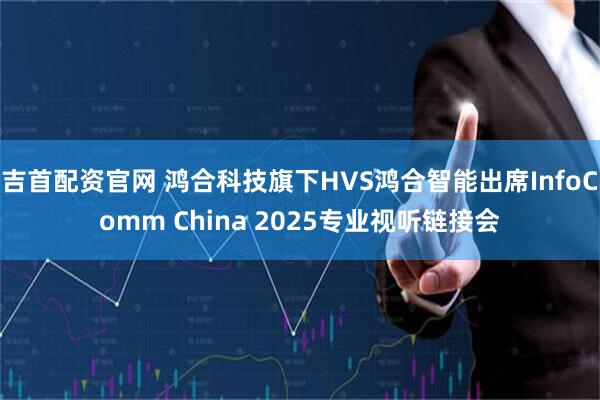 吉首配资官网 鸿合科技旗下HVS鸿合智能出席InfoComm China 2025专业视听链接会