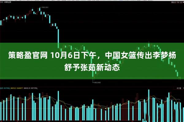 策略盈官网 10月6日下午，中国女篮传出李梦杨舒予张茹新动态