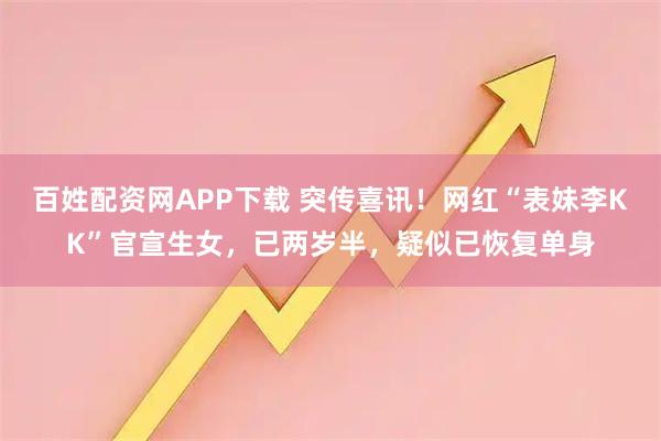 百姓配资网APP下载 突传喜讯！网红“表妹李KK”官宣生女，已两岁半，疑似已恢复单身