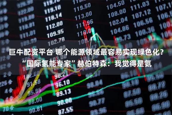 巨牛配资平台 哪个能源领域最容易实现绿色化？“国际氢能专家”赫伯特森：我觉得是氨