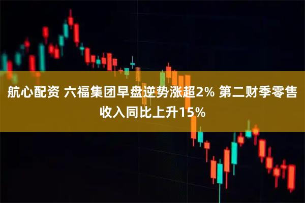 航心配资 六福集团早盘逆势涨超2% 第二财季零售收入同比上升15%