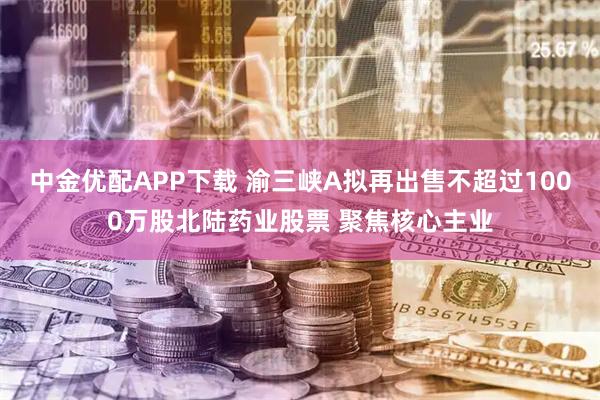 中金优配APP下载 渝三峡A拟再出售不超过1000万股北陆药业股票 聚焦核心主业