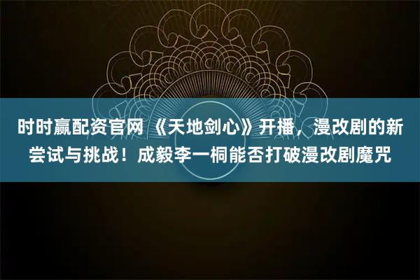 时时赢配资官网 《天地剑心》开播，漫改剧的新尝试与挑战！成毅李一桐能否打破漫改剧魔咒