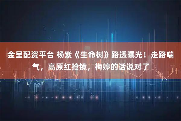 金呈配资平台 杨紫《生命树》路透曝光！走路喘气，高原红抢镜，梅婷的话说对了