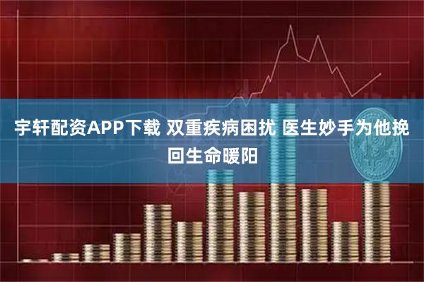 宇轩配资APP下载 双重疾病困扰 医生妙手为他挽回生命暖阳