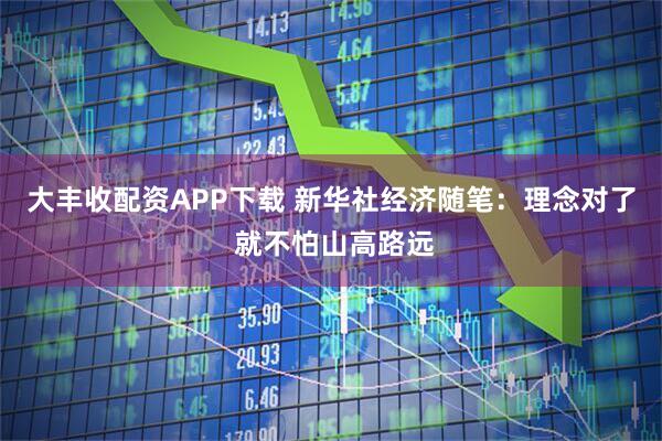 大丰收配资APP下载 新华社经济随笔：理念对了 就不怕山高路远