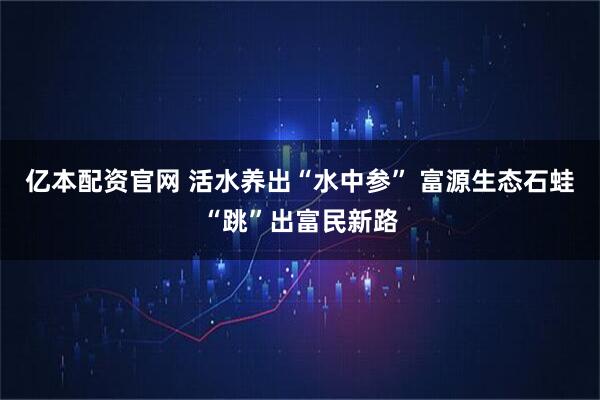 亿本配资官网 活水养出“水中参” 富源生态石蛙“跳”出富民新路