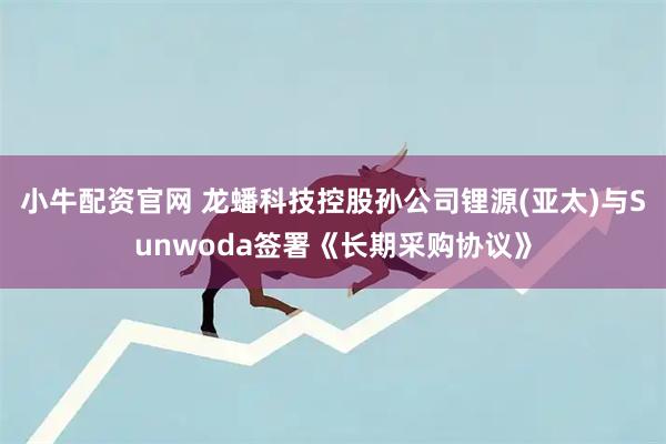 小牛配资官网 龙蟠科技控股孙公司锂源(亚太)与Sunwoda签署《长期采购协议》