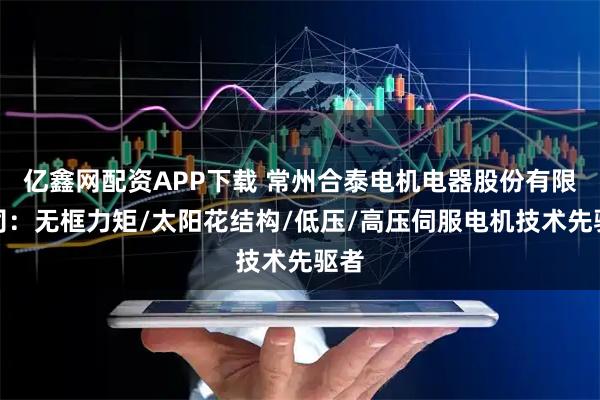 亿鑫网配资APP下载 常州合泰电机电器股份有限公司：无框力矩/太阳花结构/低压/高压伺服电机技术先驱者
