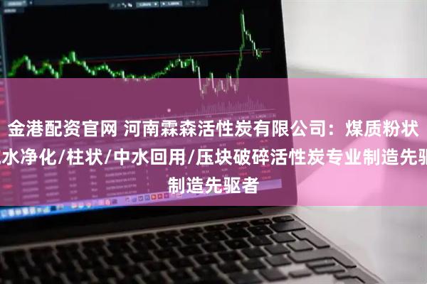 金港配资官网 河南霖森活性炭有限公司：煤质粉状/纯水净化/柱状/中水回用/压块破碎活性炭专业制造先驱者