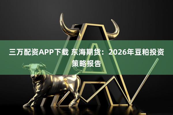 三万配资APP下载 东海期货:2026年豆粕投资策略报告