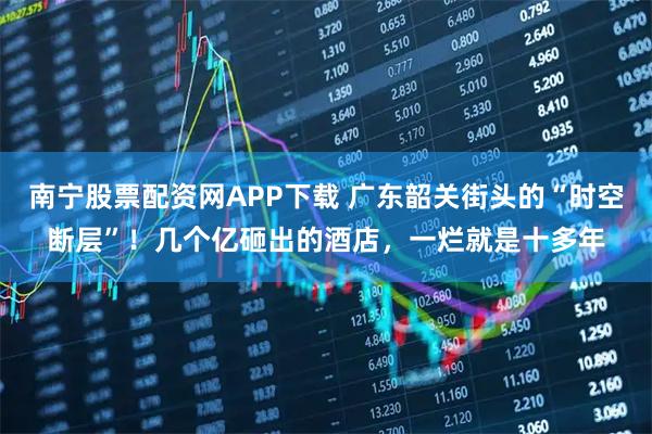 南宁股票配资网APP下载 广东韶关街头的“时空断层”！几个亿砸出的酒店，一烂就是十多年