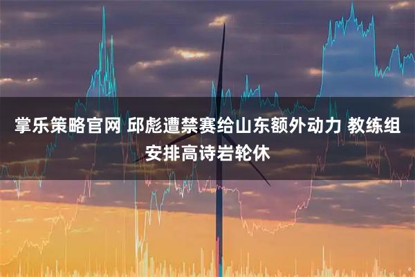 掌乐策略官网 邱彪遭禁赛给山东额外动力 教练组安排高诗岩轮休