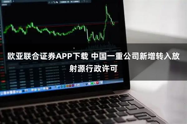 欧亚联合证券APP下载 中国一重公司新增转入放射源行政许可