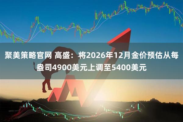 聚美策略官网 高盛：将2026年12月金价预估从每盎司4900美元上调至5400美元