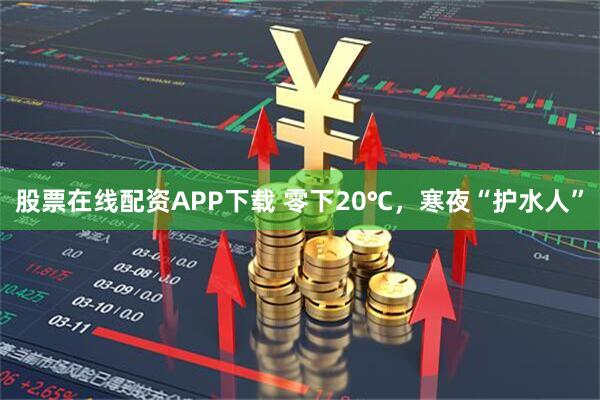 股票在线配资APP下载 零下20℃，寒夜“护水人”