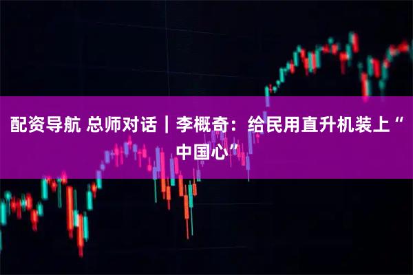 配资导航 总师对话｜李概奇：给民用直升机装上“中国心”