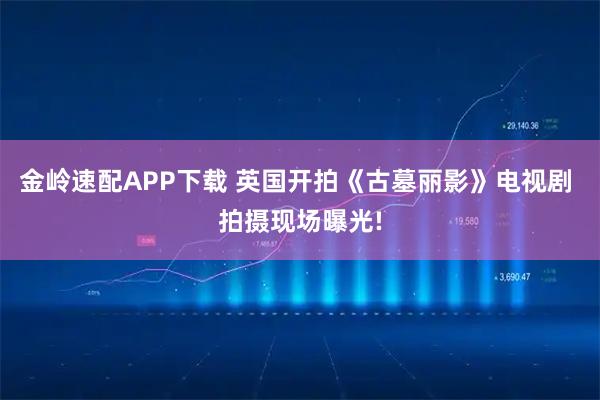 金岭速配APP下载 英国开拍《古墓丽影》电视剧 拍摄现场曝光!