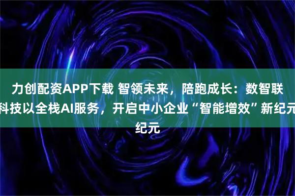 力创配资APP下载 智领未来，陪跑成长：数智联科技以全栈AI服务，开启中小企业“智能增效”新纪元