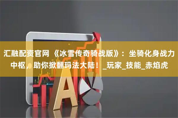 汇融配资官网 《冰雪传奇骑战版》：坐骑化身战力中枢，助你掀翻玛法大陆！_玩家_技能_赤焰虎