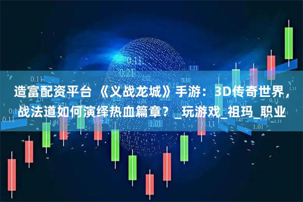 造富配资平台 《义战龙城》手游：3D传奇世界，战法道如何演绎热血篇章？_玩游戏_祖玛_职业