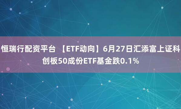 恒瑞行配资平台 【ETF动向】6月27日汇添富上证科创板50成份ETF基金跌0.1%