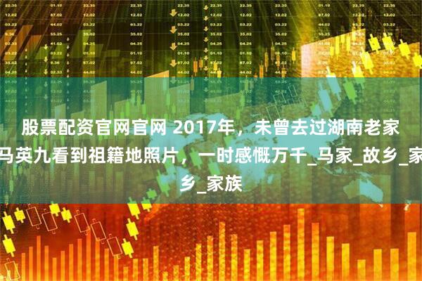 股票配资官网官网 2017年，未曾去过湖南老家的马英九看到祖籍地照片，一时感慨万千_马家_故乡_家族