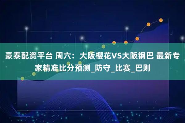 豪泰配资平台 周六：大阪樱花VS大阪钢巴 最新专家精准比分预测_防守_比赛_巴则
