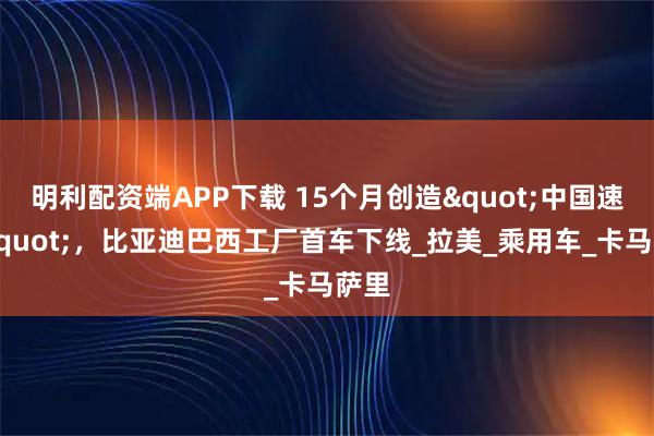明利配资端APP下载 15个月创造"中国速度"，比亚迪巴西工厂首车下线_拉美_乘用车_卡马萨里