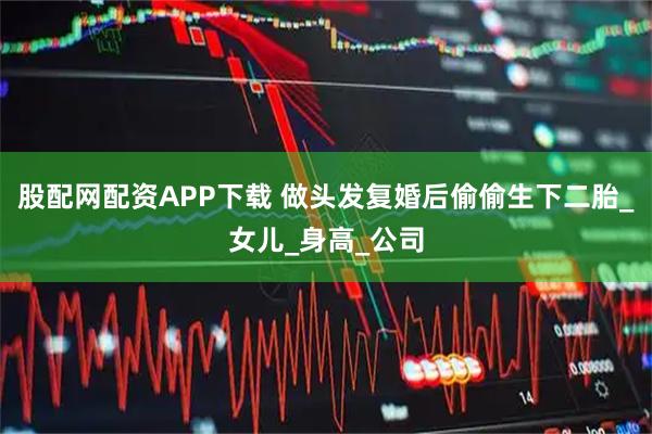 股配网配资APP下载 做头发复婚后偷偷生下二胎_女儿_身高_公司