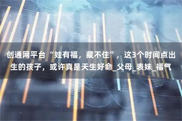 创通网平台 “娃有福，藏不住”，这3个时间点出生的孩子，或许真是天生好命_父母_表妹_福气