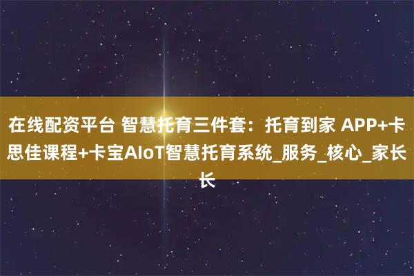 在线配资平台 智慧托育三件套：托育到家 APP+卡思佳课程+卡宝AIoT智慧托育系统_服务_核心_家长