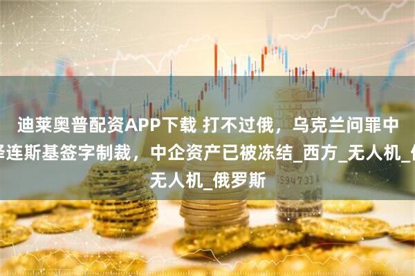 迪莱奥普配资APP下载 打不过俄，乌克兰问罪中国，泽连斯基签字制裁，中企资产已被冻结_西方_无人机_俄罗斯