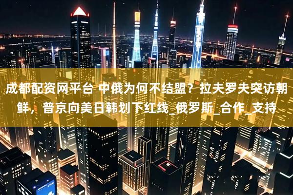 成都配资网平台 中俄为何不结盟？拉夫罗夫突访朝鲜，普京向美日韩划下红线_俄罗斯_合作_支持