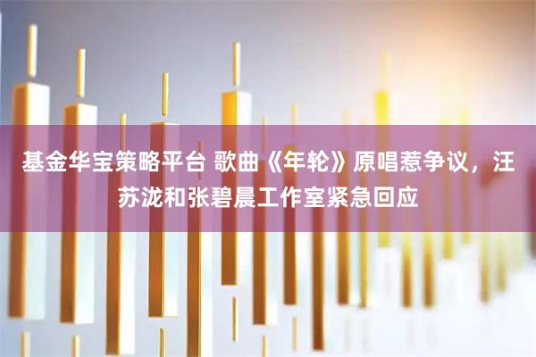 基金华宝策略平台 歌曲《年轮》原唱惹争议，汪苏泷和张碧晨工作室紧急回应
