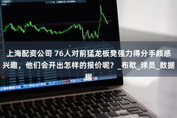 上海配资公司 76人对前猛龙板凳强力得分手颇感兴趣，他们会开出怎样的报价呢？_布歇_球员_数据