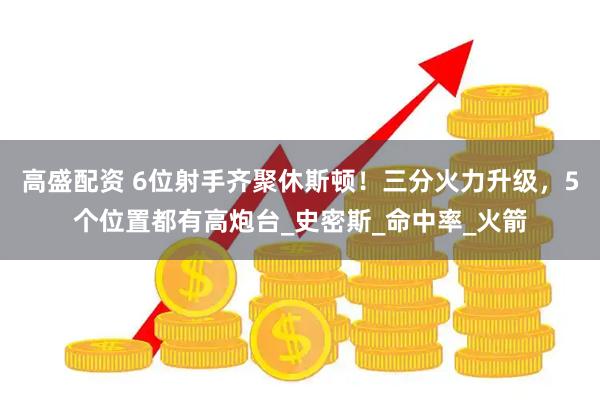 高盛配资 6位射手齐聚休斯顿！三分火力升级，5个位置都有高炮台_史密斯_命中率_火箭