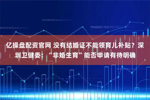 亿操盘配资官网 没有结婚证不能领育儿补贴？深圳卫健委：“非婚生育”能否申请有待明确