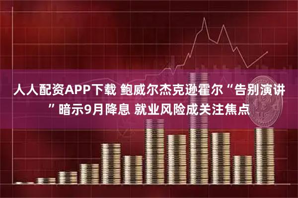 人人配资APP下载 鲍威尔杰克逊霍尔“告别演讲”暗示9月降息 就业风险成关注焦点