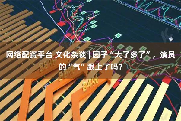 网络配资平台 文化杂谈 | 园子“大了多了”，演员的“气”跟上了吗？