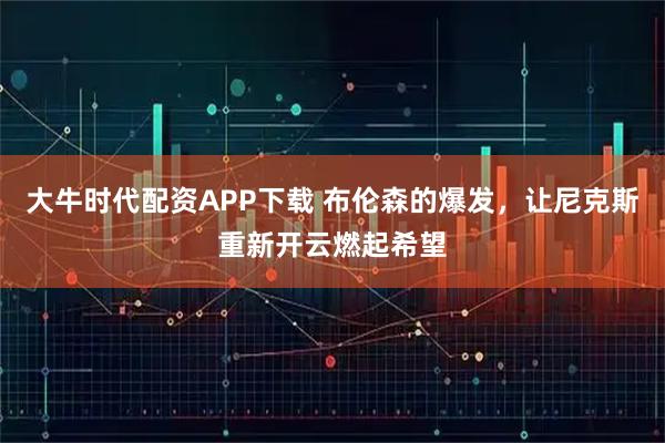 大牛时代配资APP下载 布伦森的爆发，让尼克斯重新开云燃起希望