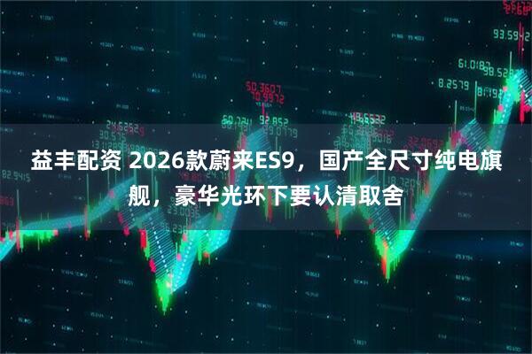 益丰配资 2026款蔚来ES9，国产全尺寸纯电旗舰，豪华光环下要认清取舍