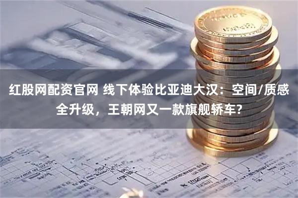 红股网配资官网 线下体验比亚迪大汉：空间/质感全升级，王朝网又一款旗舰轿车?
