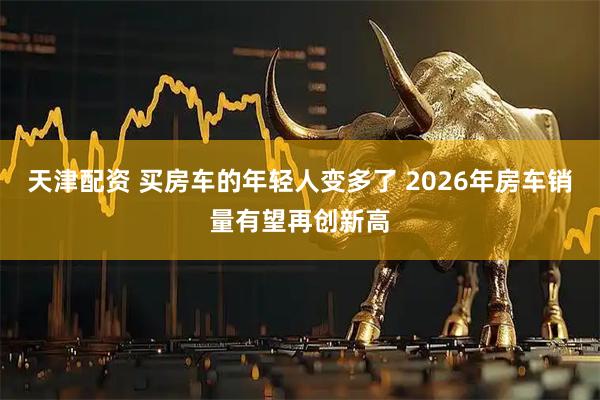天津配资 买房车的年轻人变多了 2026年房车销量有望再创新高